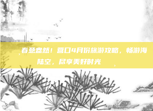 🌸春意盎然!营口4月份旅游攻略,畅游海陆空,尽享美好时光🌸