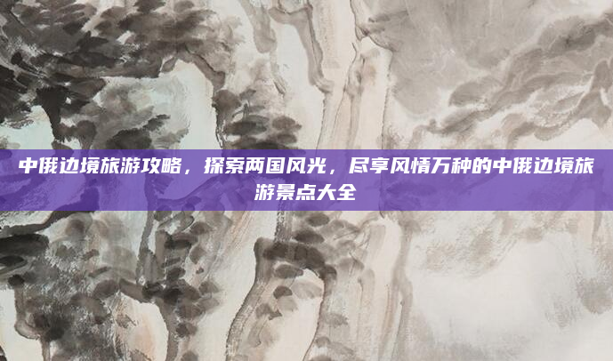 中俄边境旅游攻略,探索两国风光,尽享风情万种的中俄边境旅游景点大全