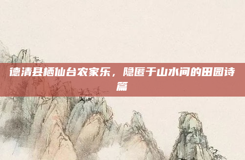 德清县栖仙台农家乐,隐匿于山水间的田园诗篇
