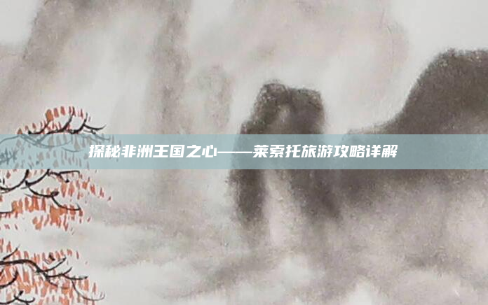 探秘非洲王国之心——莱索托旅游攻略详解