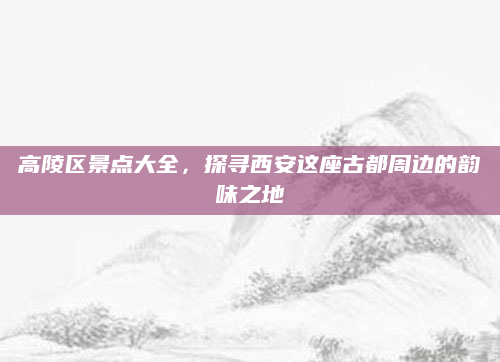 高陵区景点大全,探寻西安这座古都周边的韵味之地