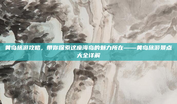 黄岛旅游攻略，带你探索这座海岛的魅力所在——黄岛旅游景点大全详解