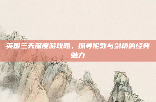 英国三天深度游攻略,探寻伦敦与剑桥的经典魅力