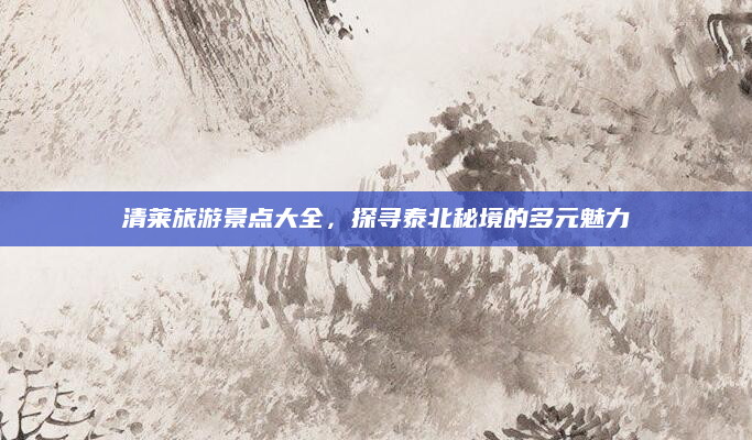 清莱旅游景点大全,探寻泰北秘境的多元魅力