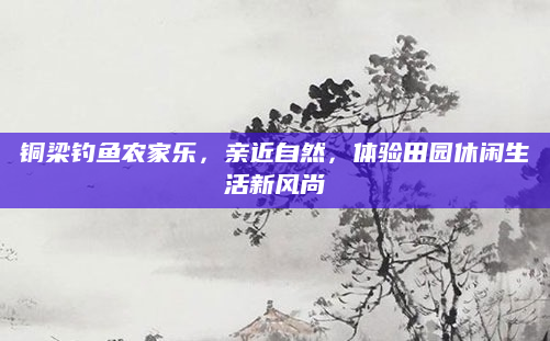 铜梁钓鱼农家乐,亲近自然,体验田园休闲生活新风尚