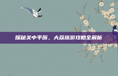 探秘关中平原,大荔旅游攻略全解析