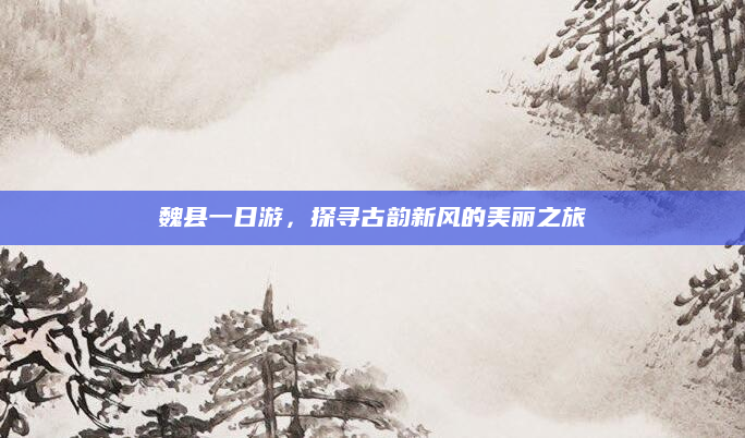 魏县一日游,探寻古韵新风的美丽之旅