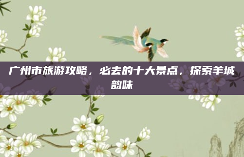 广州市旅游攻略，必去的十大景点，探索羊城韵味