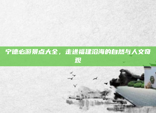 宁德必游景点大全，走进福建沿海的自然与人文奇观