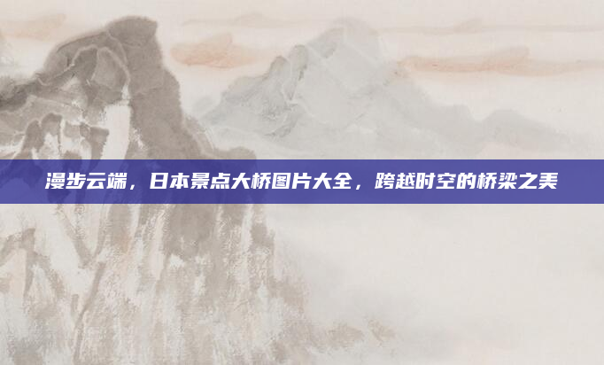漫步云端,日本景点大桥图片大全,跨越时空的桥梁之美