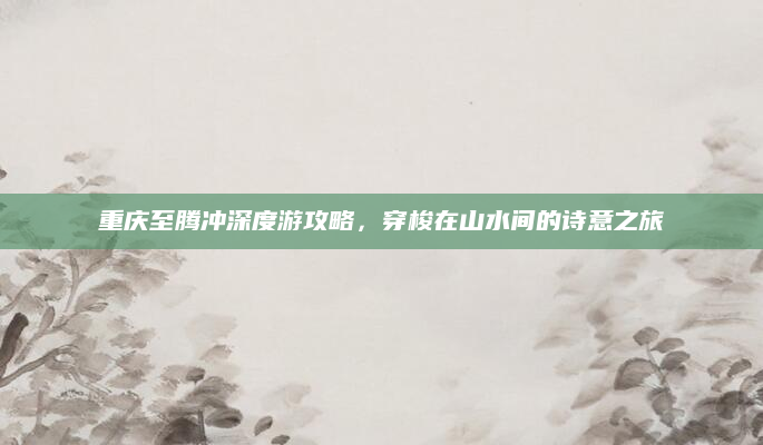 重庆至腾冲深度游攻略,穿梭在山水间的诗意之旅