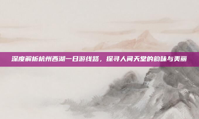 深度解析杭州西湖一日游线路，探寻人间天堂的韵味与美丽