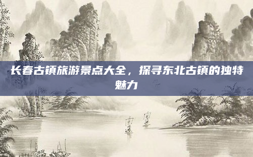 长春古镇旅游景点大全,探寻东北古镇的独特魅力