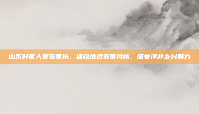 山东好客人家农家乐,体验地道农家风情,感受淳朴乡村魅力