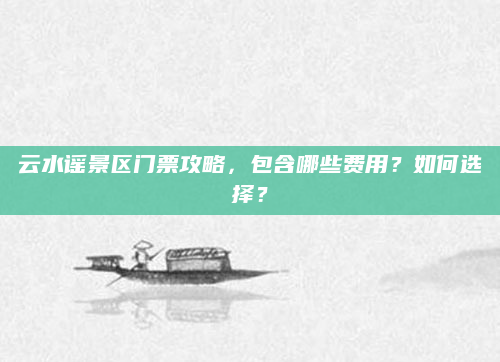 云水谣景区门票攻略，包含哪些费用？如何选择？