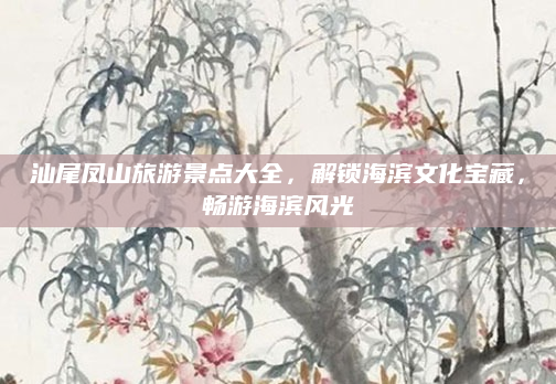 汕尾凤山旅游景点大全,解锁海滨文化宝藏,畅游海滨风光
