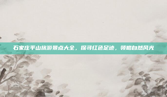 石家庄平山旅游景点大全,探寻红色足迹,领略自然风光