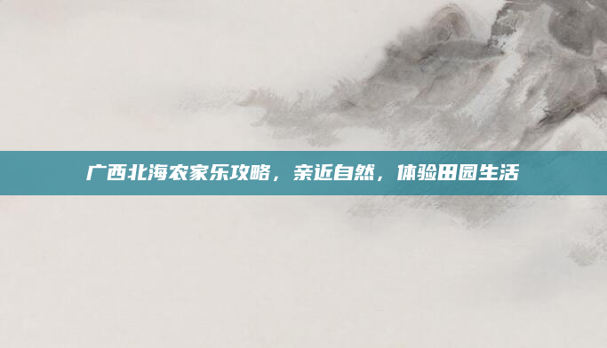 广西北海农家乐攻略，亲近自然，体验田园生活