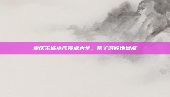 重庆主城小孩景点大全,亲子游胜地盘点