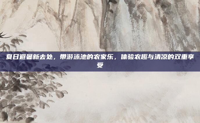 夏日避暑新去处,带游泳池的农家乐,体验农趣与清凉的双重享受