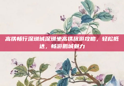 高铁畅行深圳城深圳坐高铁旅游攻略,轻松抵达,畅游鹏城魅力