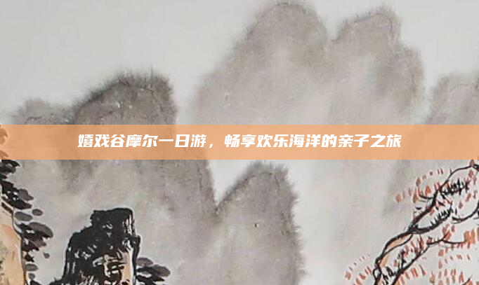 嬉戏谷摩尔一日游，畅享欢乐海洋的亲子之旅