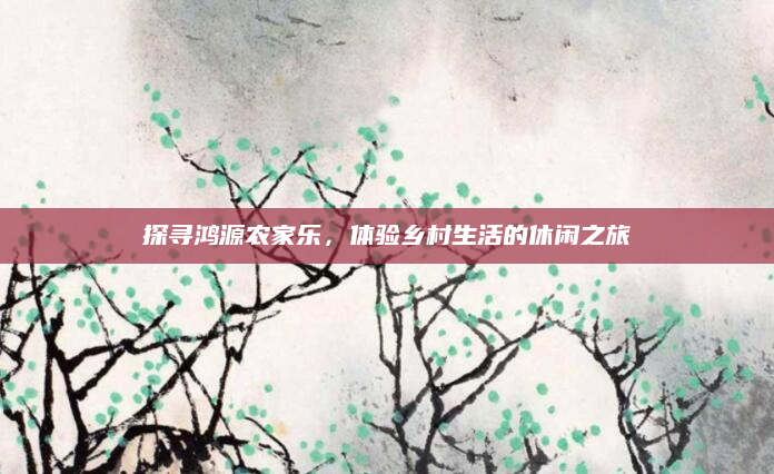 探寻鸿源农家乐,体验乡村生活的休闲之旅