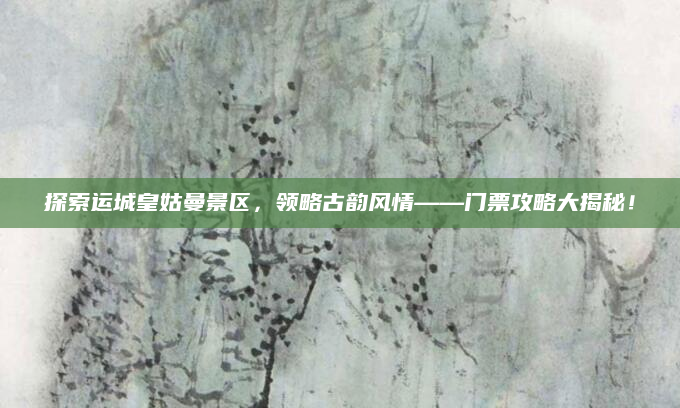探索运城皇姑曼景区,领略古韵风情——门票攻略大揭秘!
