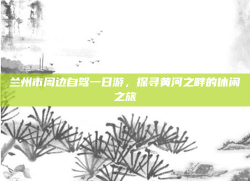 兰州市周边自驾一日游,探寻黄河之畔的休闲之旅