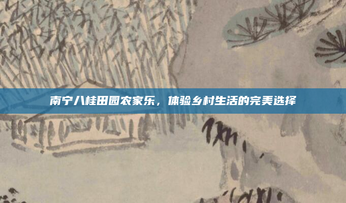南宁八桂田园农家乐,体验乡村生活的完美选择
