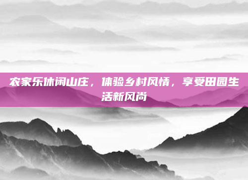 农家乐休闲山庄,体验乡村风情,享受田园生活新风尚