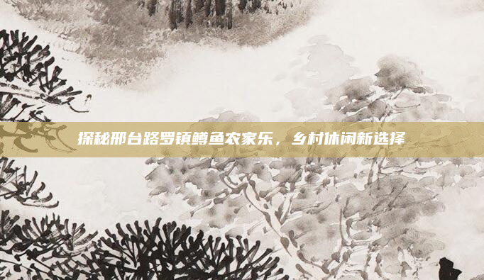 探秘邢台路罗镇鳟鱼农家乐，乡村休闲新选择