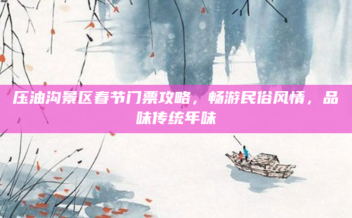 压油沟景区春节门票攻略，畅游民俗风情，品味传统年味