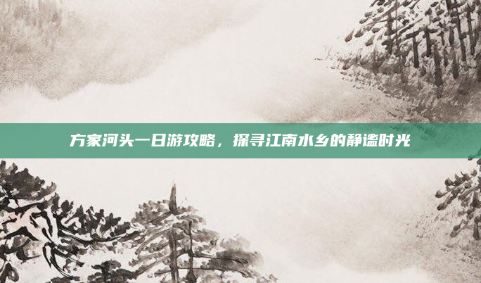 方家河头一日游攻略,探寻江南水乡的静谧时光