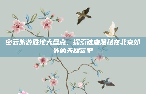 密云旅游胜地大盘点，探索这座隐秘在北京郊外的天然氧吧