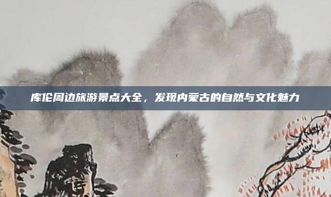 库伦周边旅游景点大全,发现内蒙古的自然与文化魅力