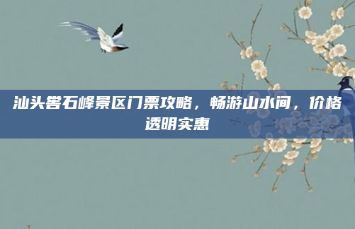汕头喾石峰景区门票攻略,畅游山水间,价格透明实惠