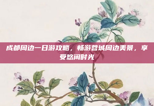 成都周边一日游攻略,畅游蓉城周边美景,享受悠闲时光