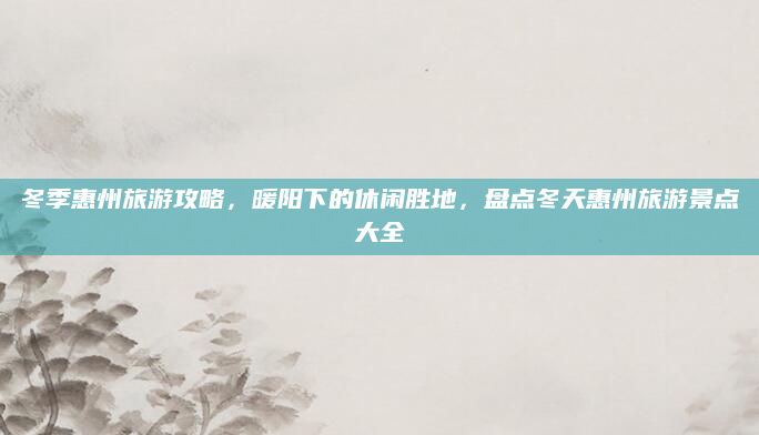 冬季惠州旅游攻略,暖阳下的休闲胜地,盘点冬天惠州旅游景点大全