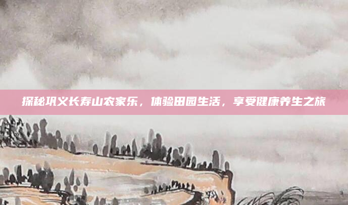 探秘巩义长寿山农家乐,体验田园生活,享受健康养生之旅
