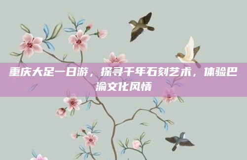 重庆大足一日游,探寻千年石刻艺术,体验巴渝文化风情