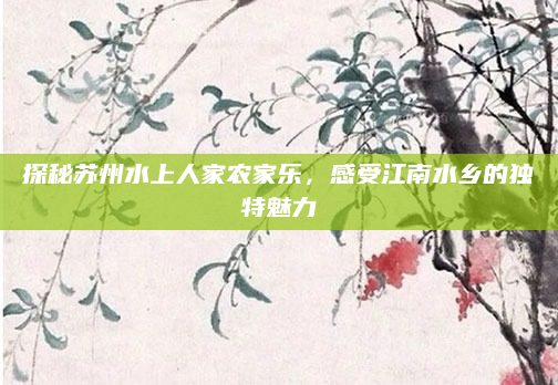 探秘苏州水上人家农家乐，感受江南水乡的独特魅力