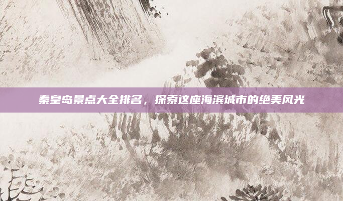 秦皇岛景点大全排名,探索这座海滨城市的绝美风光