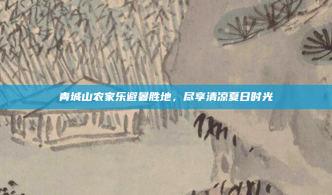 青城山农家乐避暑胜地,尽享清凉夏日时光