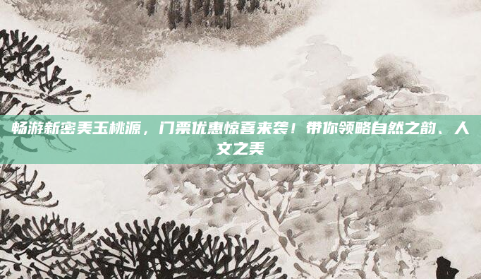 畅游新密美玉桃源,门票优惠惊喜来袭!带你领略自然之韵、人文之美