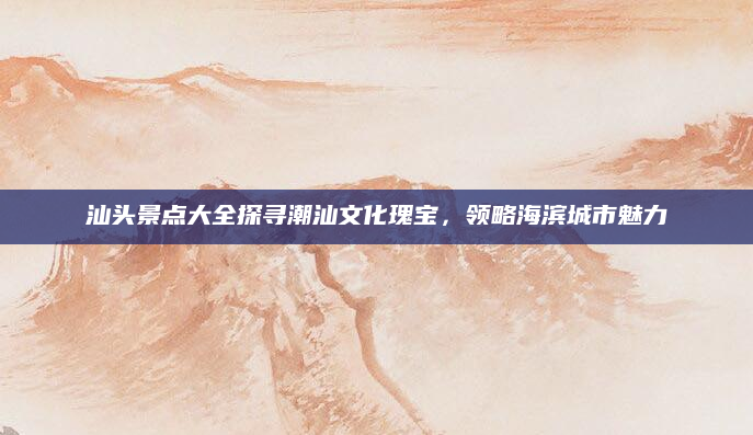 汕头景点大全探寻潮汕文化瑰宝,领略海滨城市魅力
