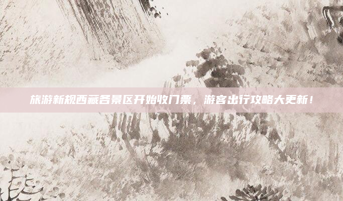 旅游新规西藏各景区开始收门票,游客出行攻略大更新!