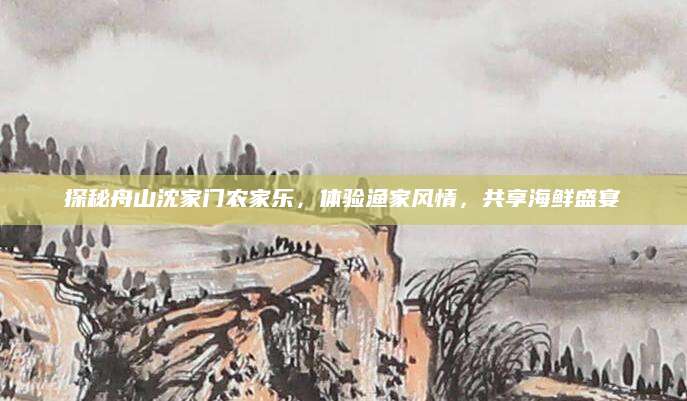 探秘舟山沈家门农家乐,体验渔家风情,共享海鲜盛宴
