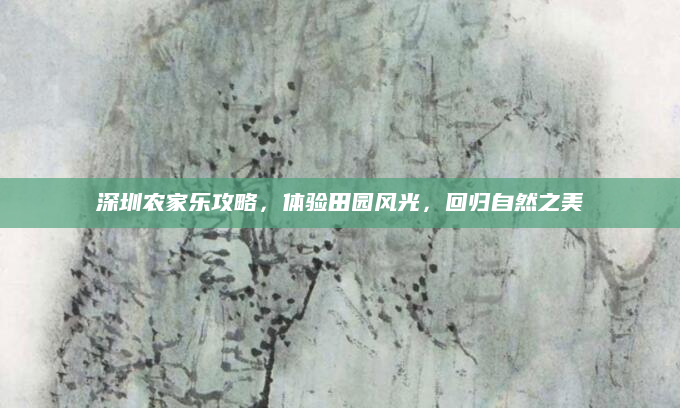 深圳农家乐攻略,体验田园风光,回归自然之美