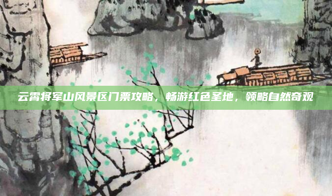 云霄将军山风景区门票攻略,畅游红色圣地,领略自然奇观